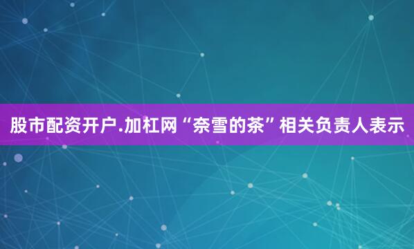 股市配资开户.加杠网“奈雪的茶”相关负责人表示