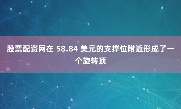 股票配资网在 58.84 美元的支撑位附近形成了一个旋转顶