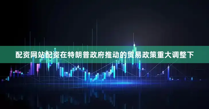 配资网站配资在特朗普政府推动的贸易政策重大调整下