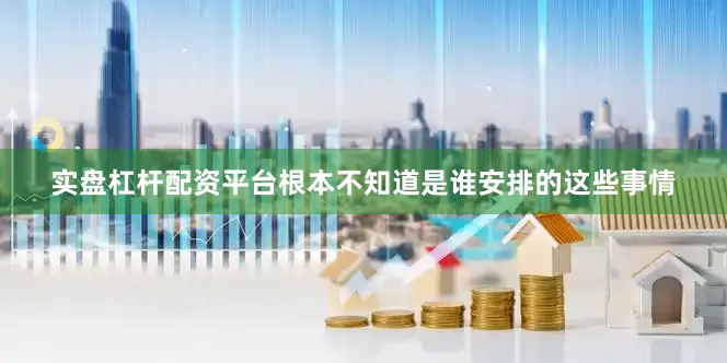 实盘杠杆配资平台根本不知道是谁安排的这些事情