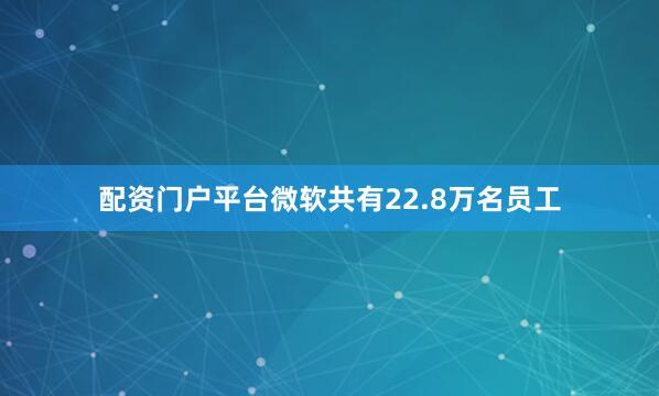 配资门户平台微软共有22.8万名员工