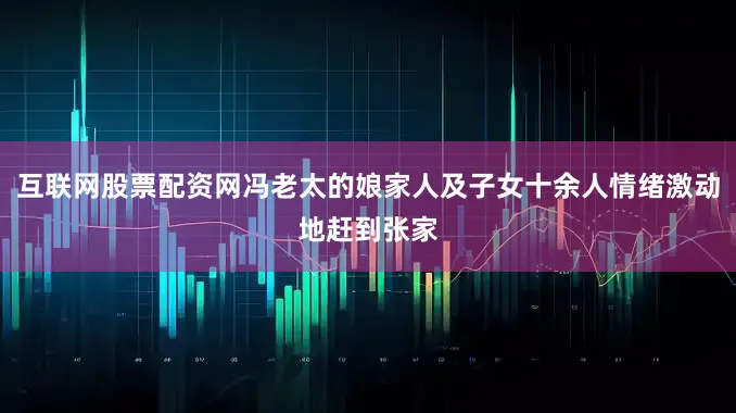 互联网股票配资网冯老太的娘家人及子女十余人情绪激动地赶到张家