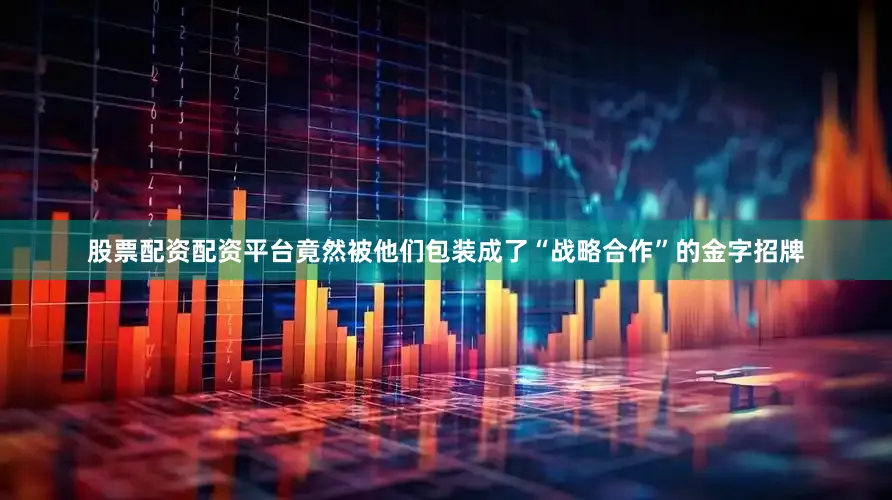 股票配资配资平台竟然被他们包装成了“战略合作”的金字招牌