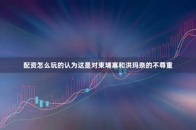 配资怎么玩的认为这是对柬埔寨和洪玛奈的不尊重