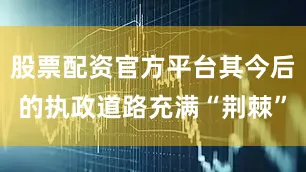 股票配资官方平台其今后的执政道路充满“荆棘”