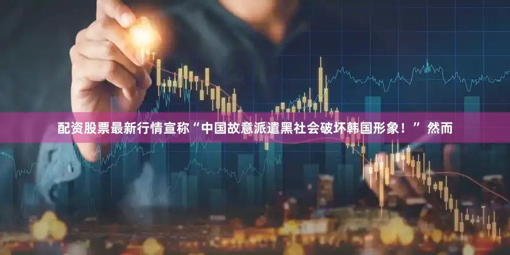 配资股票最新行情宣称“中国故意派遣黑社会破坏韩国形象！” 然而