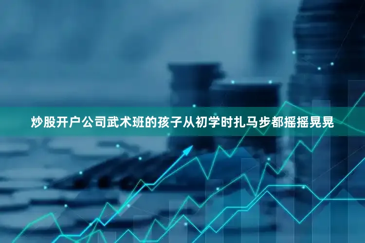 炒股开户公司武术班的孩子从初学时扎马步都摇摇晃晃
