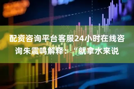 配资咨询平台客服24小时在线咨询朱震鸣解释：“就拿水来说