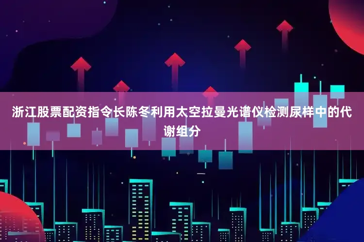 浙江股票配资指令长陈冬利用太空拉曼光谱仪检测尿样中的代谢组分